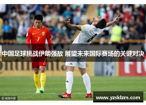 中国足球挑战伊朗强敌 展望未来国际赛场的关键对决