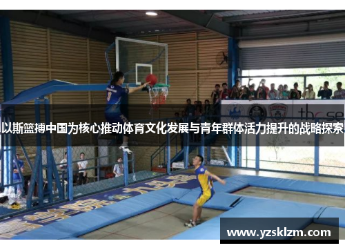 以斯篮搏中国为核心推动体育文化发展与青年群体活力提升的战略探索