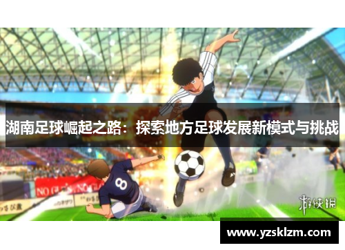 湖南足球崛起之路：探索地方足球发展新模式与挑战