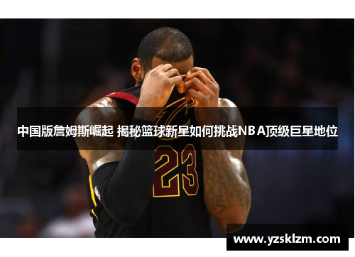 中国版詹姆斯崛起 揭秘篮球新星如何挑战NBA顶级巨星地位
