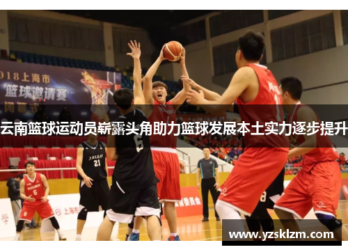 云南篮球运动员崭露头角助力篮球发展本土实力逐步提升