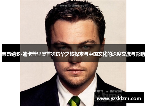 莱昂纳多·迪卡普里奥首次访华之旅探索与中国文化的深度交流与影响
